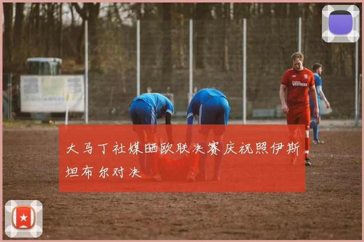 大马丁社媒晒欧联决赛庆祝照伊斯坦布尔对决