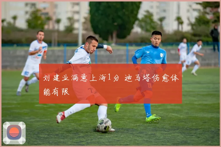 刘建业满意上海1分 迪马塔伤愈体能有限
